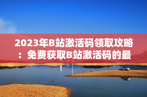 2023年B站激活碼領(lǐng)取攻略：免費(fèi)獲取B站激活碼的最新方法