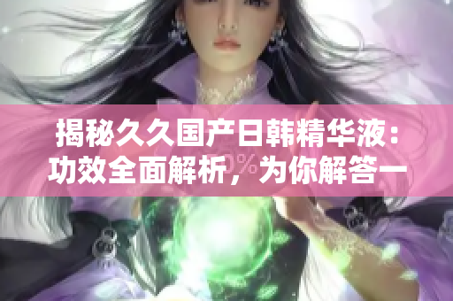 揭秘久久國產日韓精華液：功效全面解析，為你解答一切疑問！