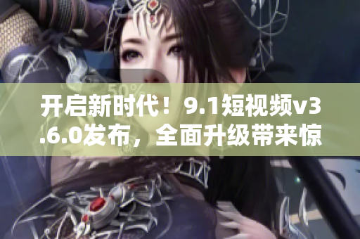 開啟新時代！9.1短視頻v3.6.0發(fā)布，全面升級帶來驚喜功能和更優(yōu)體驗！