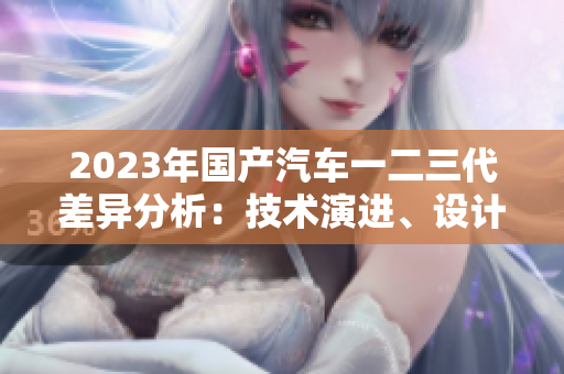 2023年國產(chǎn)汽車一二三代差異分析：技術演進、設計革新與市場定位