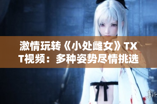 激情玩轉(zhuǎn)《小處雌女》TXT視頻：多種姿勢(shì)盡情挑選！