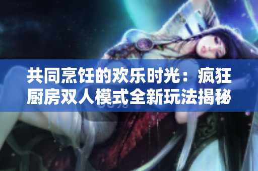 共同烹飪的歡樂時光：瘋狂廚房雙人模式全新玩法揭秘！