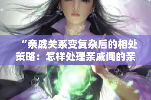 “親戚關系變復雜后的相處策略：怎樣處理親戚間的親密關系？”