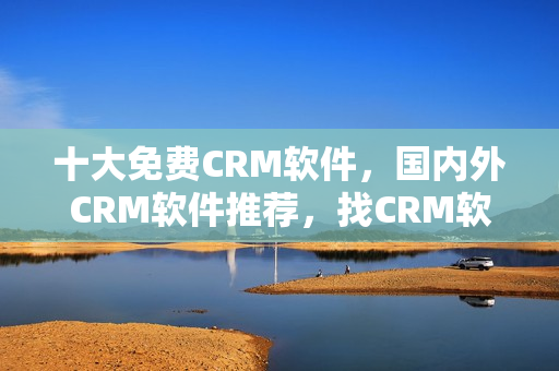 十大免費CRM軟件，國內外CRM軟件推薦，找CRM軟件從這里開始