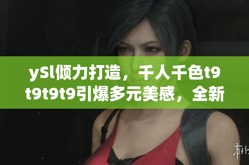 ySl傾力打造，千人千色t9t9t9t9引爆多元美感，全新視覺盛宴嗨翻天