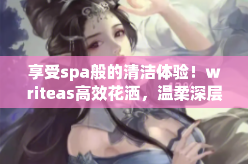 享受spa般的清潔體驗(yàn)！writeas高效花灑，溫柔深層潔凈，盡情舒緩身心