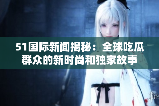 51國際新聞揭秘：全球吃瓜群眾的新時尚和獨(dú)家故事