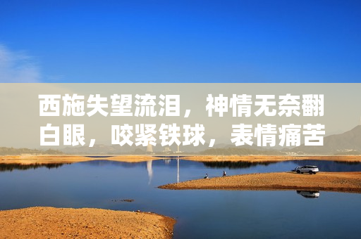西施失望流淚，神情無奈翻白眼，咬緊鐵球，表情痛苦，場面感人。