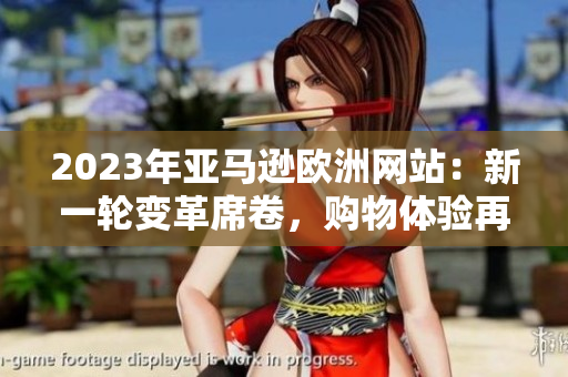 2023年亞馬遜歐洲網(wǎng)站：新一輪變革席卷，購(gòu)物體驗(yàn)再次升級(jí)
