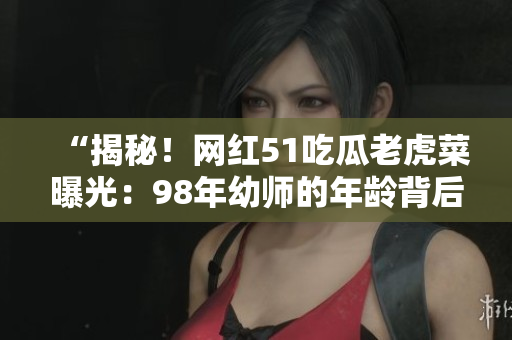 “揭秘！網(wǎng)紅51吃瓜老虎菜曝光：98年幼師的年齡背后的秘密”