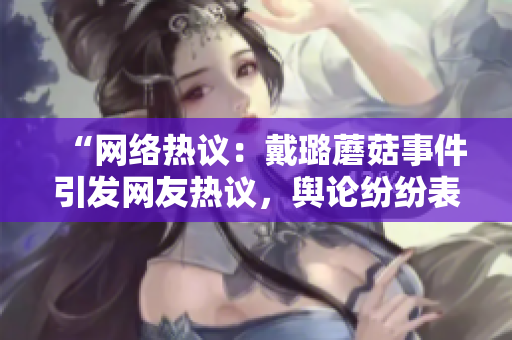 “網(wǎng)絡(luò)熱議：戴璐蘑菇事件引發(fā)網(wǎng)友熱議，輿論紛紛表達(dá)不同看法”