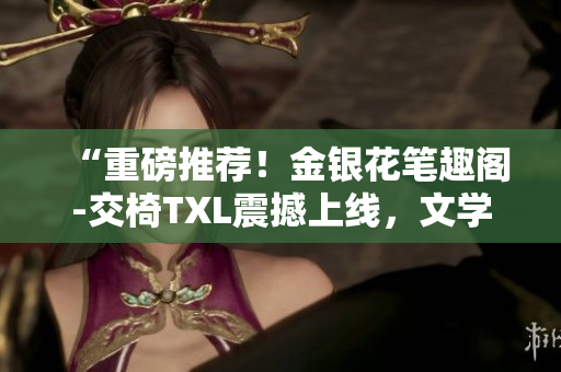 “重磅推薦！金銀花筆趣閣-交椅TXL震撼上線，文學(xué)世界的新寵！”