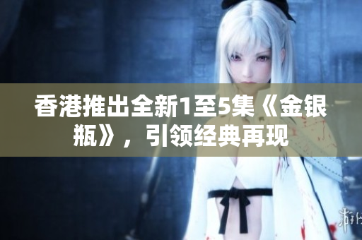 香港推出全新1至5集《金銀瓶》，引領(lǐng)經(jīng)典再現(xiàn)
