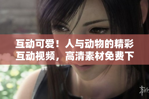 互動(dòng)可愛(ài)！人與動(dòng)物的精彩互動(dòng)視頻，高清素材免費(fèi)下載