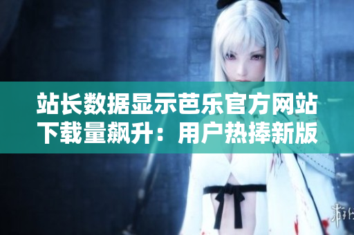 站長(zhǎng)數(shù)據(jù)顯示芭樂(lè)官方網(wǎng)站下載量飆升：用戶熱捧新版本！