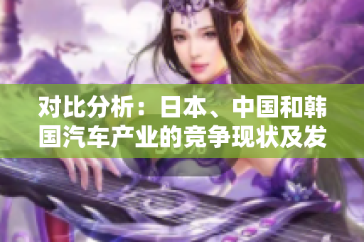 對比分析：日本、中國和韓國汽車產(chǎn)業(yè)的競爭現(xiàn)狀及發(fā)展前景