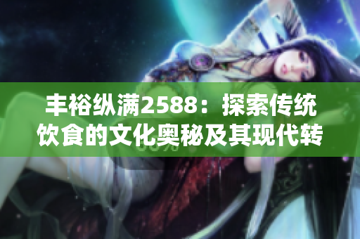 豐?？v滿2588：探索傳統(tǒng)飲食的文化奧秘及其現(xiàn)代轉(zhuǎn)化。