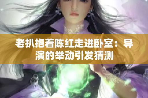 老扒抱著陳紅走進(jìn)臥室：導(dǎo)演的舉動(dòng)引發(fā)猜測(cè)