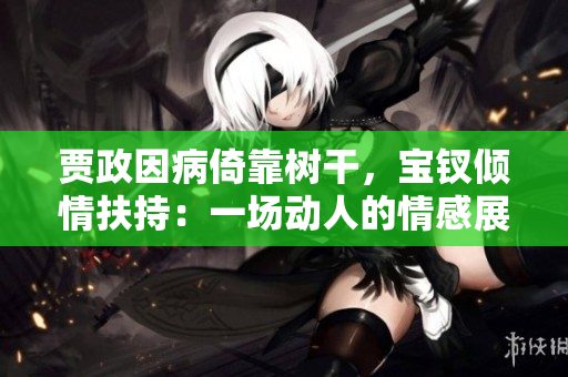 賈政因病倚靠樹干，寶釵傾情扶持：一場(chǎng)動(dòng)人的情感展示