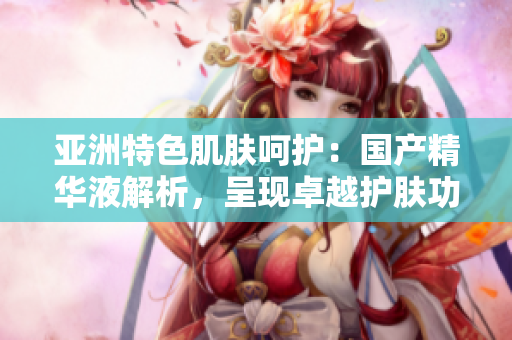 亞洲特色肌膚呵護：國產(chǎn)精華液解析，呈現(xiàn)卓越護膚功效