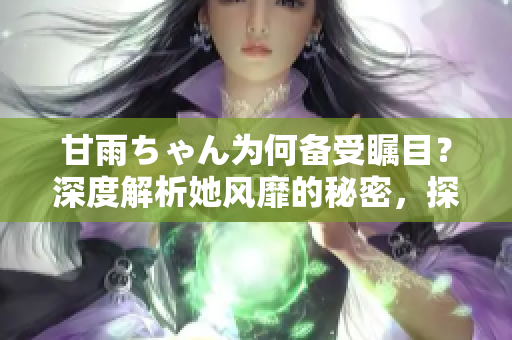 甘雨ちゃん為何備受矚目？深度解析她風靡的秘密，探尋人氣背后的原因