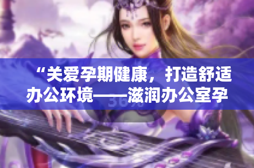 “關(guān)愛孕期健康，打造舒適辦公環(huán)境——滋潤辦公室孕婦萍的功效全解析！”