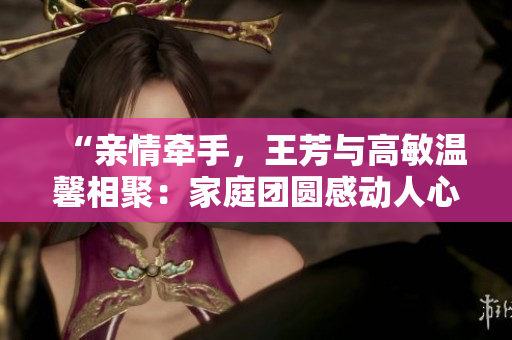 “親情牽手，王芳與高敏溫馨相聚：家庭團(tuán)圓感動人心”