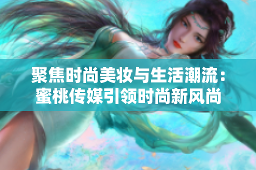 聚焦時(shí)尚美妝與生活潮流：蜜桃傳媒引領(lǐng)時(shí)尚新風(fēng)尚