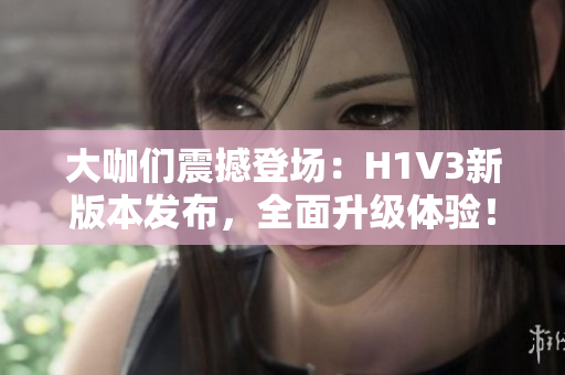 大咖們震撼登場(chǎng)：H1V3新版本發(fā)布，全面升級(jí)體驗(yàn)！