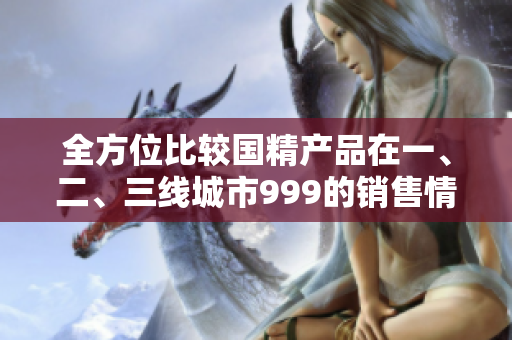 全方位比較國(guó)精產(chǎn)品在一、二、三線城市999的銷售情況