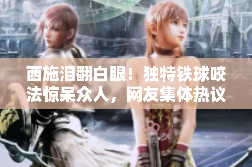 西施淚翻白眼！獨(dú)特鐵球咬法驚呆眾人，網(wǎng)友集體熱議！