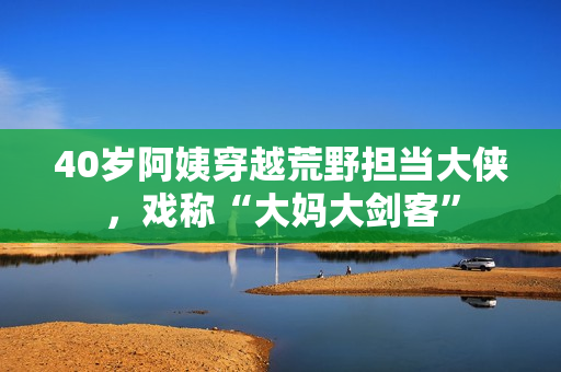 40歲阿姨穿越荒野擔(dān)當(dāng)大俠，戲稱“大媽大劍客”