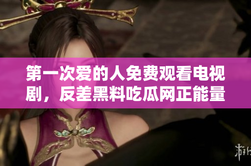 第一次愛的人免費觀看電視劇，反差黑料吃瓜網(wǎng)正能量，發(fā)了狠的往里撞 古言，兒媳婦叫老公的爸爸叫什么，叮當漫畫頁面入口免費彈窗下880