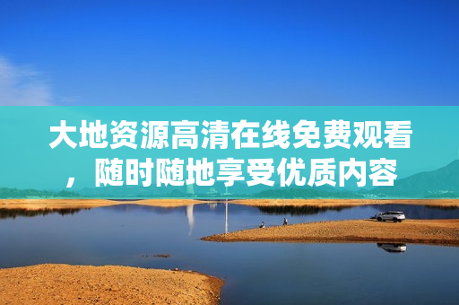 大地資源高清在線免費觀看，隨時隨地享受優(yōu)質(zhì)內(nèi)容