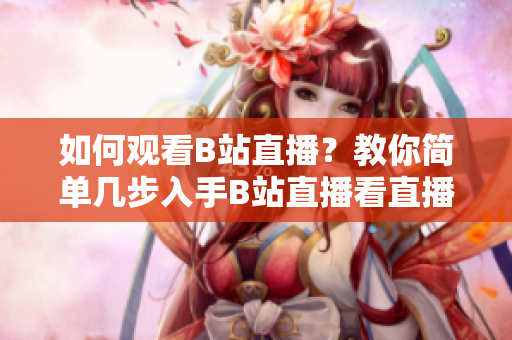 如何觀看B站直播？教你簡單幾步入手B站直播看直播技巧