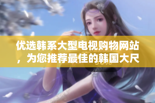 優(yōu)選韓系大型電視購物網(wǎng)站，為您推薦最佳的韓國大尺寸電視