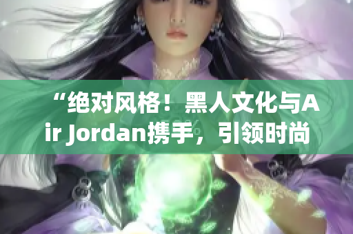 “絕對風格！黑人文化與Air Jordan攜手，引領時尚潮流！”