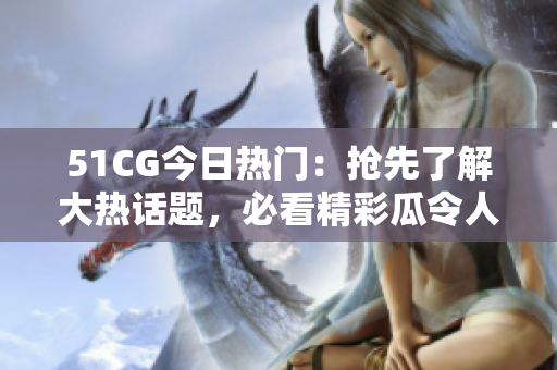 51CG今日熱門：搶先了解大熱話題，必看精彩瓜令人熱議