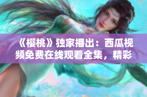 《櫻桃》獨(dú)家播出：西瓜視頻免費(fèi)在線觀看全集，精彩劇情盡在眼前！
