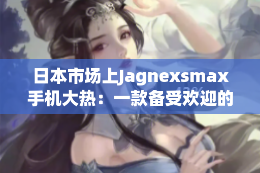日本市場(chǎng)上Jagnexsmax手機(jī)大熱：一款備受歡迎的全新選擇