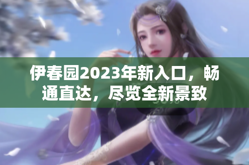 伊春園2023年新入口，暢通直達(dá)，盡覽全新景致