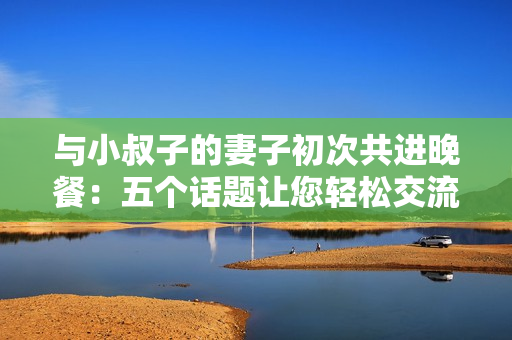 與小叔子的妻子初次共進(jìn)晚餐：五個(gè)話題讓您輕松交流