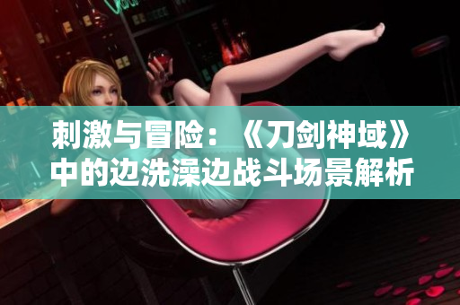 刺激與冒險(xiǎn)：《刀劍神域》中的邊洗澡邊戰(zhàn)斗場(chǎng)景解析