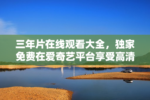 三年片在線觀看大全，獨家免費在愛奇藝平臺享受高清影視內(nèi)容