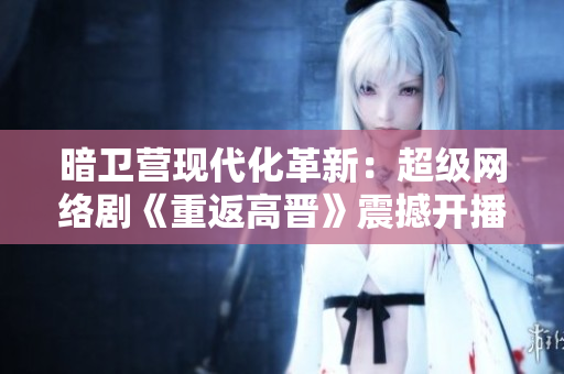 暗衛(wèi)營現(xiàn)代化革新：超級網(wǎng)絡(luò)劇《重返高晉》震撼開播