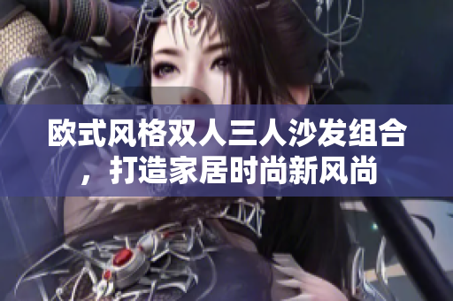 歐式風(fēng)格雙人三人沙發(fā)組合，打造家居時(shí)尚新風(fēng)尚