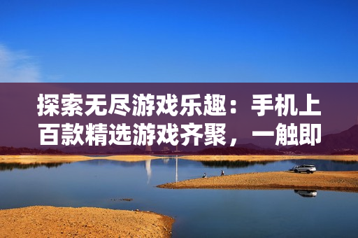 探索無盡游戲樂趣：手機(jī)上百款精選游戲齊聚，一觸即發(fā)！