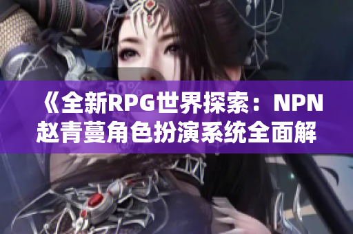 《全新RPG世界探索：NPN趙青蔓角色扮演系統(tǒng)全面解析與體驗指南》