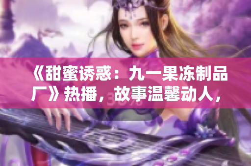 《甜蜜誘惑：九一果凍制品廠》熱播，故事溫馨動(dòng)人，情感與創(chuàng)業(yè)并重