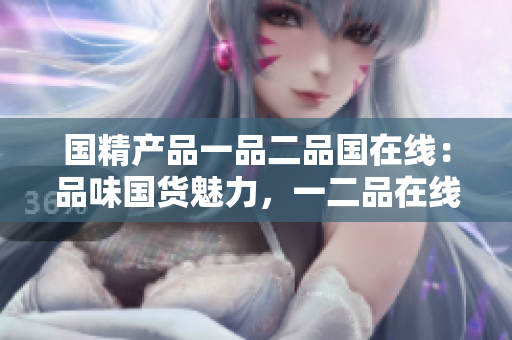 國(guó)精產(chǎn)品一品二品國(guó)在線：品味國(guó)貨魅力，一二品在線發(fā)現(xiàn)
